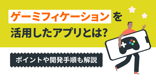 ゲーミフィケーションを活用したアプリとは？ポイントや開発手順も解説